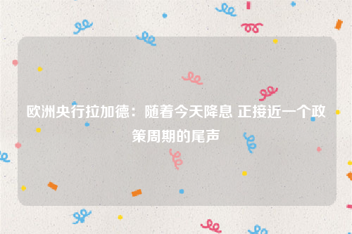 欧洲央行拉加德：随着今天降息 正接近一个政策周期的尾声