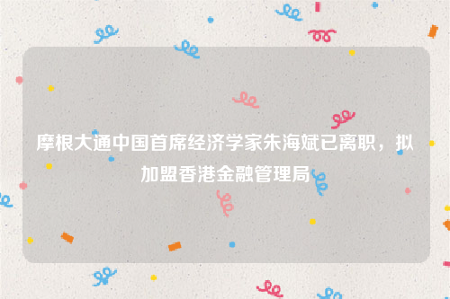 摩根大通中国首席经济学家朱海斌已离职，拟加盟香港金融管理局