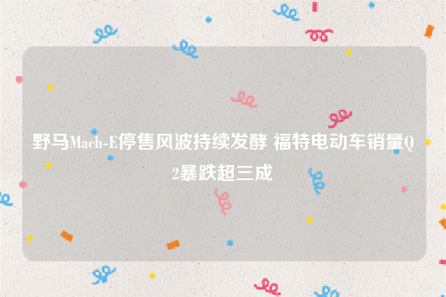 野马Mach-E停售风波持续发酵 福特电动车销量Q2暴跌超三成