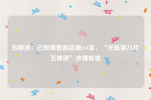 五粮液：已取缔售假店铺261家，“光瓶第八代五粮液”涉嫌假冒