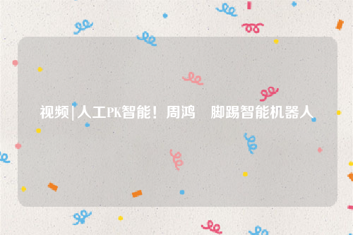 视频|人工PK智能！周鸿祎脚踢智能机器人