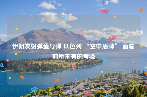 伊朗发射弹道导弹 以色列 “空中盾牌” 面临前所未有的考验