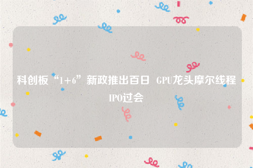 科创板“1+6”新政推出百日  GPU龙头摩尔线程IPO过会