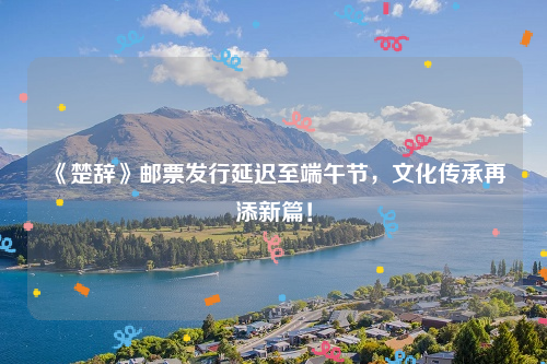 《楚辞》邮票发行延迟至端午节，文化传承再添新篇！