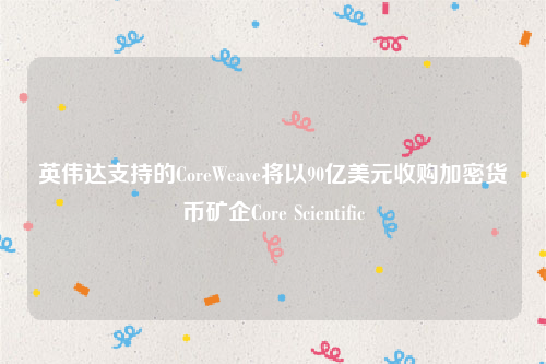 英伟达支持的CoreWeave将以90亿美元收购加密货币矿企Core Scientific