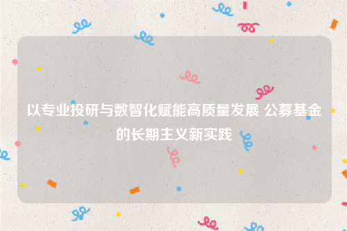 以专业投研与数智化赋能高质量发展 公募基金的长期主义新实践