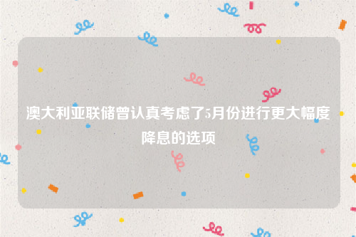澳大利亚联储曾认真考虑了5月份进行更大幅度降息的选项