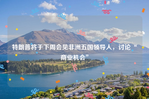 特朗普将于下周会见非洲五国领导人，讨论“商业机会”