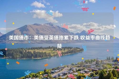 美国债市：美债受英债拖累下跌 收益率曲线趋陡