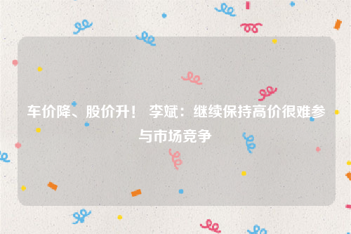 车价降、股价升！ 李斌：继续保持高价很难参与市场竞争