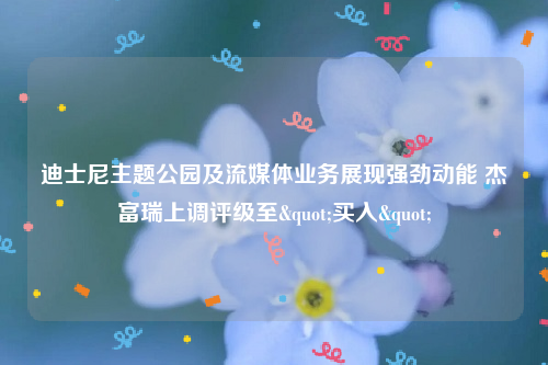 迪士尼主题公园及流媒体业务展现强劲动能 杰富瑞上调评级至"买入"