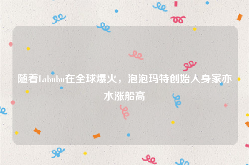 随着Labubu在全球爆火，泡泡玛特创始人身家亦水涨船高