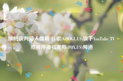 续约谈判陷入僵局 谷歌(GOOGL.US)旗下YouTube TV或将停播福克斯(FOX.US)频道