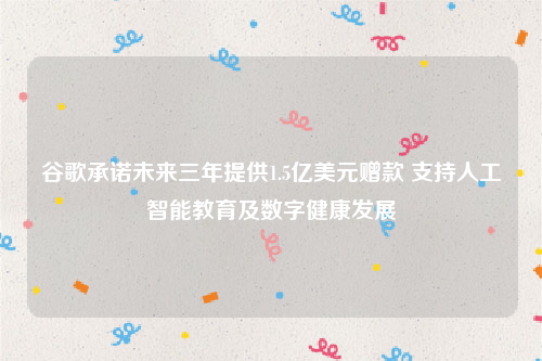 谷歌承诺未来三年提供1.5亿美元赠款 支持人工智能教育及数字健康发展