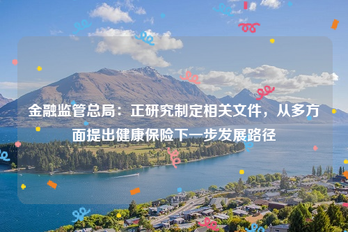金融监管总局：正研究制定相关文件，从多方面提出健康保险下一步发展路径