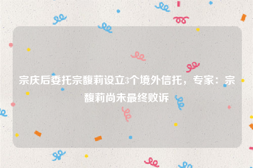 宗庆后委托宗馥莉设立3个境外信托，专家：宗馥莉尚未最终败诉