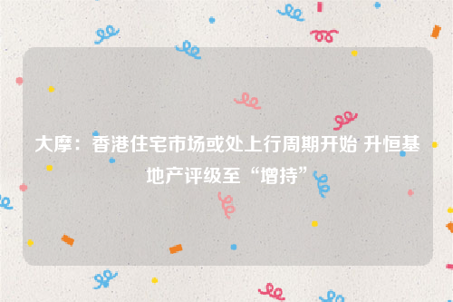 大摩：香港住宅市场或处上行周期开始 升恒基地产评级至“增持”