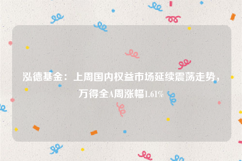 泓德基金：上周国内权益市场延续震荡走势，万得全A周涨幅1.61%