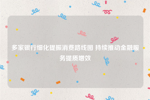 多家银行细化提振消费路线图 持续推动金融服务提质增效