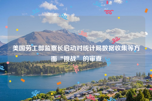 美国劳工部监察长启动对统计局数据收集等方面“挑战”的审查