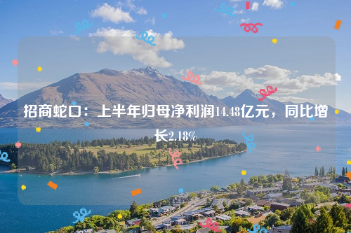 招商蛇口：上半年归母净利润14.48亿元，同比增长2.18%