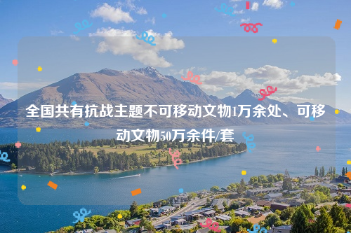 全国共有抗战主题不可移动文物1万余处、可移动文物50万余件/套