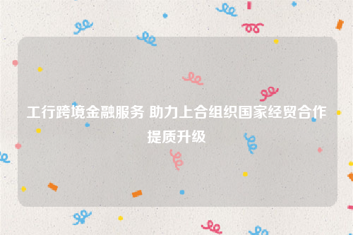 工行跨境金融服务 助力上合组织国家经贸合作提质升级