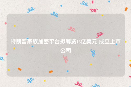 特朗普家族加密平台拟筹资15亿美元 成立上市公司
