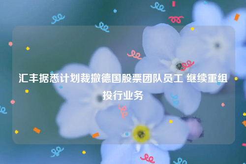 汇丰据悉计划裁撤德国股票团队员工 继续重组投行业务