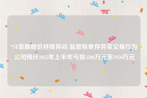 *ST亚振股价持续异动 监管核查存异常交易行为 公司预计2025年上半年亏损3300万元至3950万元
