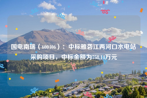 国电南瑞（600406）：中标雅砻江两河口水电站采购项目，中标金额为758.14万元