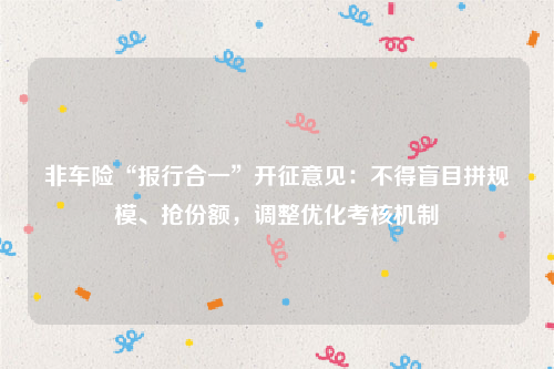 非车险“报行合一”开征意见：不得盲目拼规模、抢份额，调整优化考核机制
