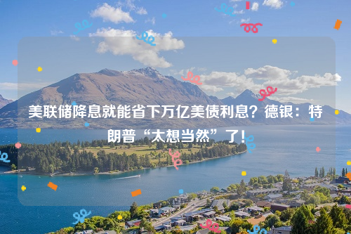 美联储降息就能省下万亿美债利息？德银：特朗普“太想当然”了！