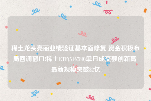 稀土龙头亮丽业绩验证基本面修复 资金积极布局回调窗口!稀土ETF(516780)单日成交额创新高 最新规模突破32亿