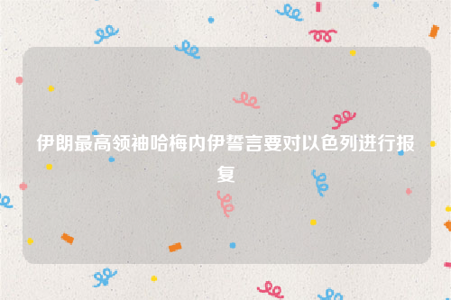 伊朗最高领袖哈梅内伊誓言要对以色列进行报复