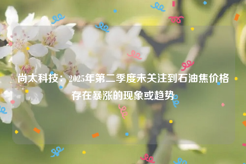 尚太科技：2025年第二季度未关注到石油焦价格存在暴涨的现象或趋势
