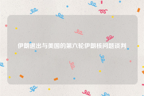 伊朗退出与美国的第六轮伊朗核问题谈判