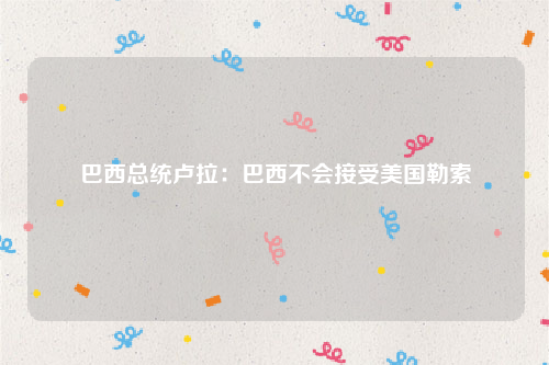 巴西总统卢拉：巴西不会接受美国勒索