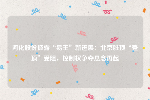 河化股份披露“易主”新进展：北京胜顶“登顶”受阻，控制权争夺悬念再起