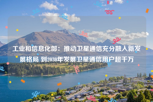 工业和信息化部：推动卫星通信充分融入新发展格局 到2030年发展卫星通信用户超千万