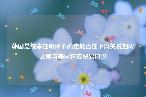 韩国总统李在明称不确定能否在下周关税期限之前与美国达成贸易协议