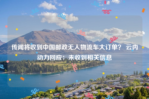 传闻将收到中国邮政无人物流车大订单？ 云内动力回应：未收到相关信息