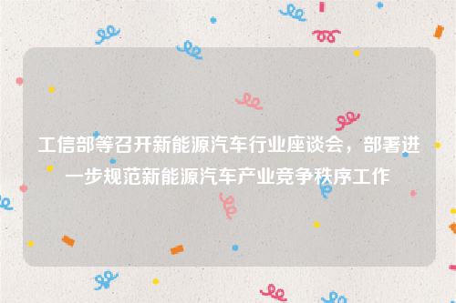 工信部等召开新能源汽车行业座谈会，部署进一步规范新能源汽车产业竞争秩序工作