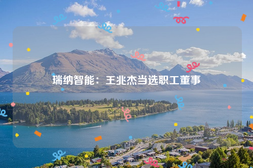 瑞纳智能：王兆杰当选职工董事