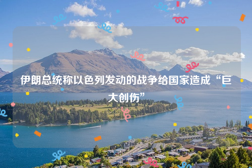 伊朗总统称以色列发动的战争给国家造成“巨大创伤”