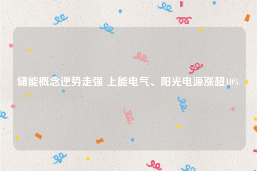 储能概念逆势走强 上能电气、阳光电源涨超10%