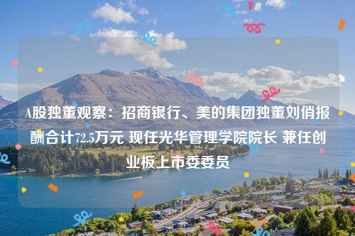 A股独董观察：招商银行、美的集团独董刘俏报酬合计72.5万元 现任光华管理学院院长 兼任创业板上市委委员