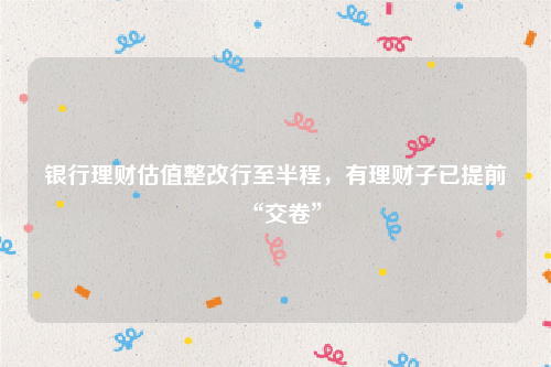 银行理财估值整改行至半程，有理财子已提前“交卷”