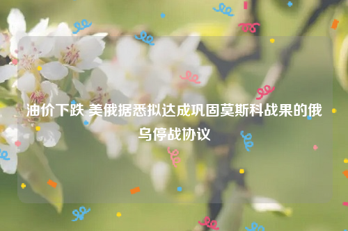 油价下跌 美俄据悉拟达成巩固莫斯科战果的俄乌停战协议