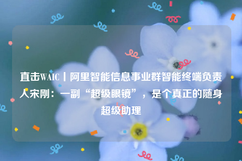 直击WAIC丨阿里智能信息事业群智能终端负责人宋刚：一副“超级眼镜”，是个真正的随身超级助理